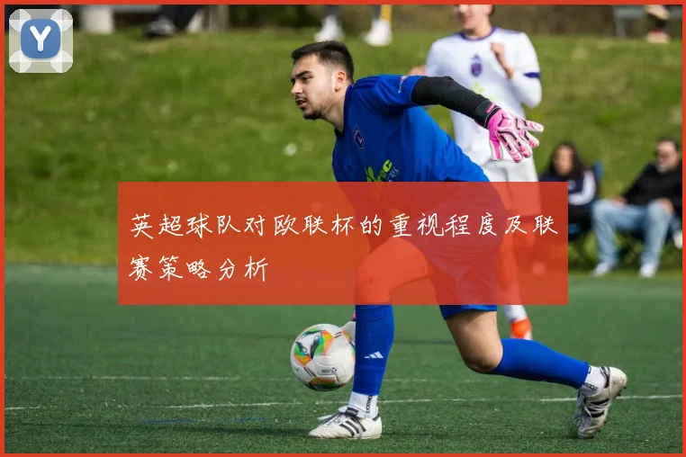 英超球队对欧联杯的重视程度及联赛策略分析